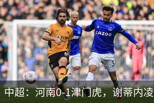 中超：河南0-1津门虎，谢蒂内凌空斩，马亚伤退